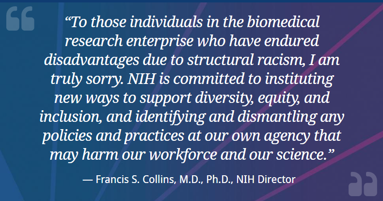 To those individuals in the biomedical research enterprise who have endured disadvantages due to structural racism, I am truly sorry. NIH is committed to instituting new ways to support diversity, equity, and inclusion, and identifying and dismantling any policies and practices at our own agency that may harm our workforce and our science. — Francis S. Collins, M.D., Ph.D., NIH Director